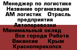 Менеджер по логистике › Название организации ­ АМ-логистик › Отрасль предприятия ­ Автоперевозки › Минимальный оклад ­ 25 000 - Все города Работа » Вакансии   . Крым,Красноперекопск